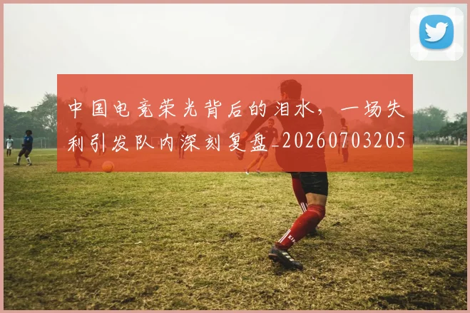 中国电竞荣光背后的泪水，一场失利引发队内深刻复盘_20260703205731