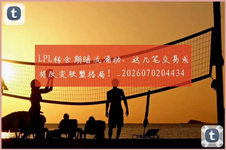 LPL转会期暗流涌动，这几笔交易或将改变联盟格局！_20260702044348