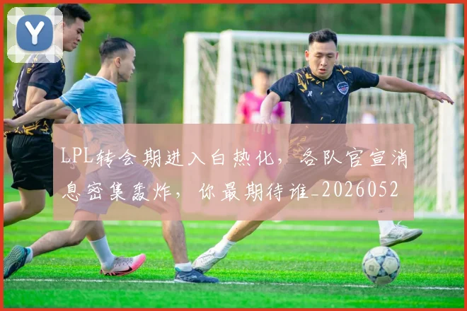 LPL转会期进入白热化，各队官宣消息密集轰炸，你最期待谁_20260529150006