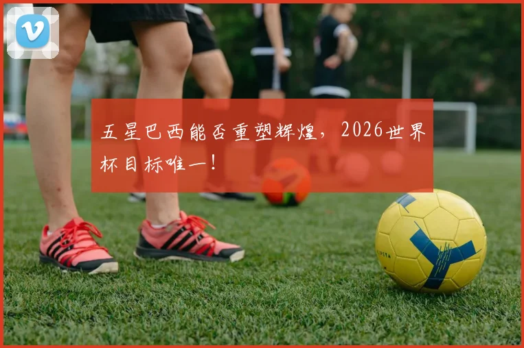 五星巴西能否重塑辉煌，2026世界杯目标唯一！
