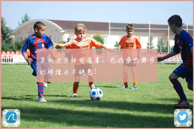 罗纳尔多传奇落幕，巴西桑巴舞步的辉煌永不褪色！