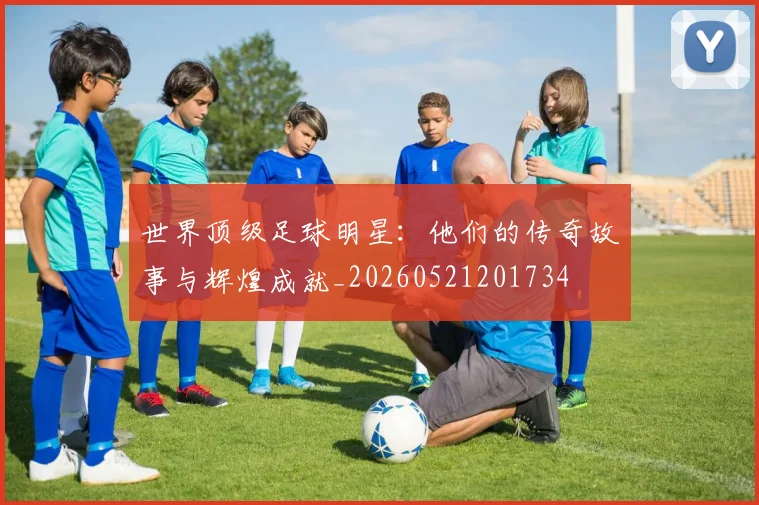 世界顶级足球明星:他们的传奇故事与辉煌成就_20260521201734