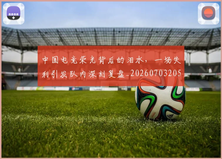 中国电竞荣光背后的泪水，一场失利引发队内深刻复盘_20260703205731