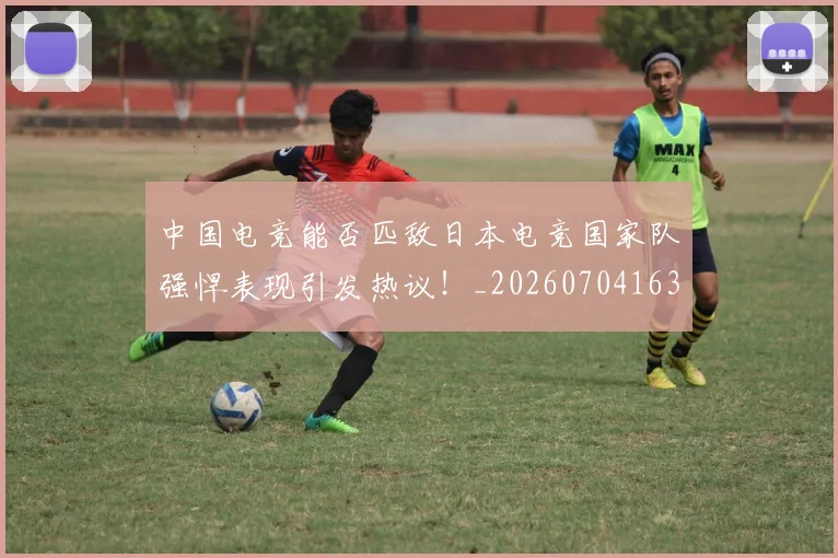 中国电竞能否匹敌日本电竞国家队强悍表现引发热议！_20260704163818