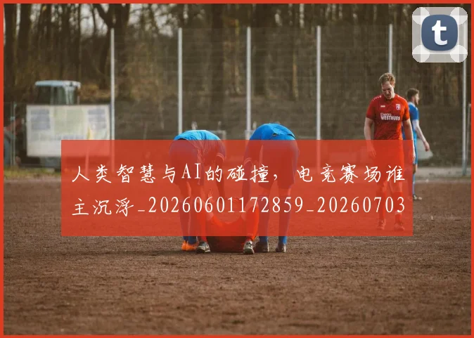人类智慧与AI的碰撞，电竞赛场谁主沉浮_20260601172859_20260703213817