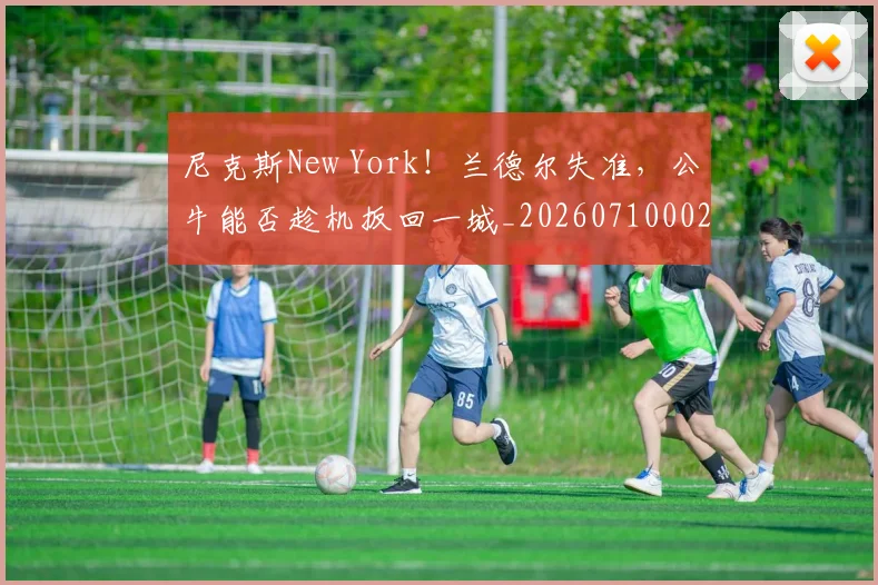 尼克斯New York！兰德尔失准，公牛能否趁机扳回一城_20260710002716