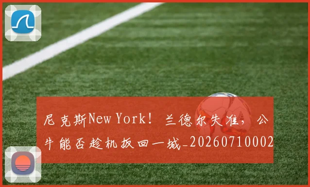 尼克斯New York！兰德尔失准，公牛能否趁机扳回一城_20260710002716