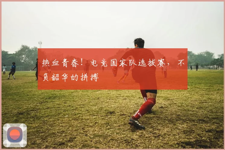 热血青春!电竞国家队选拔赛,不负韶华的拼搏