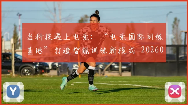 当科技遇上电竞：“电竞国际训练基地”打造智能训练新模式_20260605000742