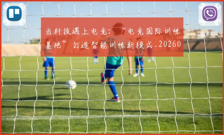 当科技遇上电竞:“电竞国际训练基地”打造智能训练新模式_20260605000742